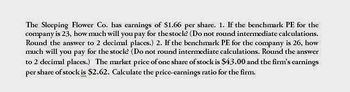 The Sleeping Flower Co. has earnings of $1.66 per share. 1. If the benchmark PE for the
company is 23, how much will you pay for the stock? (Do not round intermediate calculations.
Round the answer to 2 decimal places.) 2. If the benchmark PE for the company is 26, how
much will you pay for the stock? (Do not round intermediate calculations. Round the answer
to 2 decimal places.) The market price of one share of stock is $43.00 and the firm's earnings
per share of stock is $2.62. Calculate the price-earnings ratio for the firm.