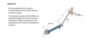 Exercise 3
The connected bar BC is used to
increase the lever arm of the crescent
wrench as shown.
If a clockwise moment of MA=500 N·m is
needed to tighten the nut at A and the
extension d = 800 mm, determine the
required force F in order to develop this
moment.
A
400 mm
d
30°
F