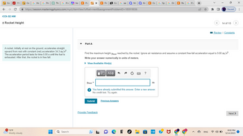 Co
Thi G If a
← → C ✰ https://session.masteringphysics.com/myct/itemView?offset=next&assignment
(Ch 02 HW
116
+ Rocket Height
Co G Ho G Prc
A rocket, initially at rest on the ground, accelerates straight
upward from rest with constant (net) acceleration 34.3 m/s².
The acceleration period lasts for time 5.00 s until the fuel is
exhausted. After that, the rocket is in free fall.
72°F
Mostly cloudy
■
Rho
ho C Ifa x C Fin Co G sar
Q Search
Part A
Smar =
Submit
Provide Feedback
L
ProblemID=185919036
IVE ΑΣΦ
Ma
Previous Answers
Kir
e
Find the maximum height ymax reached by the rocket. Ignore air resistance and assume a constant free-fall acceleration equal to 9.80 m/s²
Write your answer numerically in units of meters.
► View Available Hint(s)
You have already submitted this answer. Enter a new answer.
No credit lost. Try again.
C Co G Sp| G On
SE ?
m
mhp ?
C Pa G If a
Σ
+
<
ENG
14 of 15
Paused :
Review | Constants
4) O
>
Next >
X
8:02 PM
5/14/2023