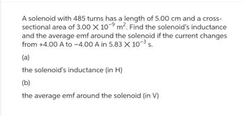 A solenoid with 485 turns has a length of 5.00 cm and a cross-
sectional area of 3.00 X 10-⁹ m². Find the solenoid's inductance
-9
and the average emf around the solenoid if the current changes
from +4.00 A to -4.00 A in 5.83 X 10-³ s.
(a)
the solenoid's inductance (in H)
(b)
the average emf around the solenoid (in V)