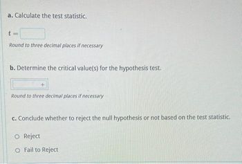 a. Calculate the test statistic.
t
Round to three decimal places if necessary
b. Determine the critical value(s) for the hypothesis test.
Round to three decimal places if necessary
c. Conclude whether to reject the null hypothesis or not based on the test statistic.
O Reject
O Fail to Reject