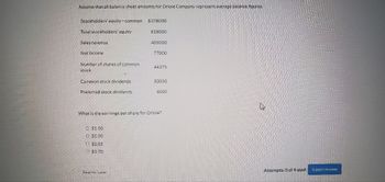 Assume that all balance sheet amounts for Oriole Company représent average balance figures.
Stockholders' equity-common $378000
Total stockholders' equity
Sales revenue
Net income
Number of shares of common
stock
Common stock dividends
Preferred stock dividends
$1.60
© $1.00
$2.02
$1.70
818000
Save for later
405000
77000
44375
What is the earnings per share for Oriole?
50000
6000
Attempts: 0 of 4 used Submit Answer