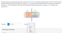 The figure shows a parallel-plate capacitor of plate area A = 10.7 cm2 and plate separation 2d= 6.92 mm. The left half of
the
gap is filled with material of dielectric constant K1 = 22.4; the top of the right half is filled with material of dielectric
constant K2 = 46.7; the bottom of the right half is filled with material of dielectric constant K3 = 57.1. What is the
capacitance?
A/2
A/2
K2
2d
K1
Kg
Number
i
3.46E-3
Units
pF/m
H
eTextbook and Media
H/m
F/m^2
cOT teriel
