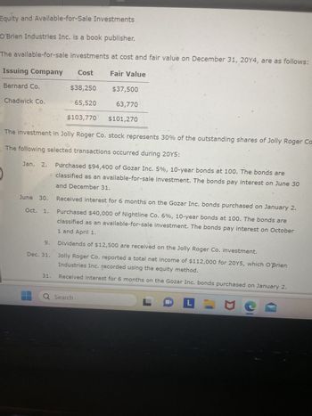 Equity and Available-for-Sale Investments
O'Brien Industries Inc. is a book publisher.
The available-for-sale investments at cost and fair value on December 31, 20Y4, are as follows:
Issuing Company Cost
Bernard Co.
$38,250
65,520
$103,770
Chadwick Co.
June 30.
The investment in Jolly Roger Co. stock represents 30% of the outstanding shares of Jolly Roger Co
The following selected transactions occurred during 20Y5:
Jan. 2.
Oct. 1.
9.
Dec. 31.
31.
Fair Value
$37,500
63,770
$101,270
Purchased $94,400 of Gozar Inc. 5%, 10-year bonds at 100. The bonds are
classified as an available-for-sale investment. The bonds pay interest on June 30
and December 31.
Q Search
Received interest for 6 months on the Gozar Inc. bonds purchased on January 2.
Purchased $40,000 of Nightline Co. 6%, 10-year bonds at 100. The bonds are
1 and April 1.
classified as an available-for-sale investment. The bonds pay interest on October
Dividends of $12,500 are received on the Jolly Roger Co. investment.
Jolly Roger Co. reported a total net income of $112,000 for 20Y5, which O'Brien
Industries Inc. recorded using the equity method.
Received interest for 6 months on the Gozar Inc. bonds purchased on January 2.
L
L