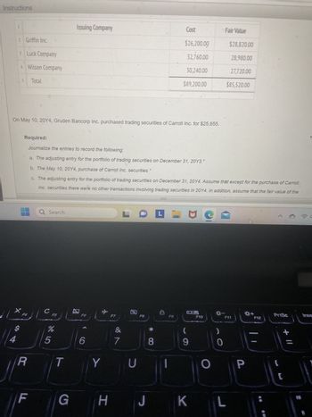 Instructions
1
2 Griffin Inc.
3 Luck Company
4 Wilson Company
5
S4
F4
Total
On May 10, 20Y4, Gruden Bancorp Inc. purchased trading securities of Carroll Inc. for $25,655.
R
LL
Q Search
Required:
Journalize the entries to record the following:
a. The adjusting entry for the portfolio of trading securities on December 31, 20Y3.*
b. The May 10, 20Y4, purchase of Carroll Inc. securities.
c. The adjusting entry for the portfolio of trading securities on December 31, 20Y4. Assume that except for the purchase of Carroll
Inc. securities there were no other transactions involving trading securities in 20Y4. In addition, assume that the fair value of the
с
Issuing Company
F5
%
5
F6
6
T Y
G H
F7
&
N
7
U
F8
J
*
Cost
8
$26,200.00
32,760.00
30,240.00
$89,200.00
F9
L
L Lie
09
(
9
K
F10
-
Fair Value
0
$28,820.00
28,980.00
27,720.00
$85,520.00
F11
L
P
F12
;
PrtSc
+ 11
C
Inse