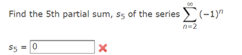 **Problem Statement:**

Find the 5th partial sum, \( s_5 \), of the series 

\[
\sum_{n=2}^{\infty} (-1)^n 
\]

**Solution:**

\[ s_5 = \boxed{0} \]

**Feedback:**

The answer provided, \( s_5 = 0 \), is incorrect (indicated by a red cross). 

To find the correct 5th partial sum of the series \(\sum_{n=2}^{n=6} (-1)^n\), sum the terms from \(n = 2\) to \(n = 6\):

1. \(n = 2 \Rightarrow (-1)^2 = 1\)
2. \(n = 3 \Rightarrow (-1)^3 = -1\)
3. \(n = 4 \Rightarrow (-1)^4 = 1\)
4. \(n = 5 \Rightarrow (-1)^5 = -1\)
5. \(n = 6 \Rightarrow (-1)^6 = 1\)

Adding these values gives:

\[ 1 + (-1) + 1 + (-1) + 1 = 1 \]

Therefore, the correct value for \( s_5 \) should be \( \boxed{1} \).