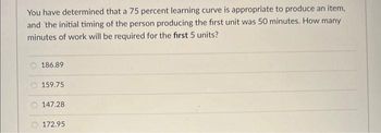 You have determined that a 75 percent learning curve is appropriate to produce an item,
and the initial timing of the person producing the first unit was 50 minutes. How many
minutes of work will be required for the first 5 units?
186.89
159.75
147.28
172.95