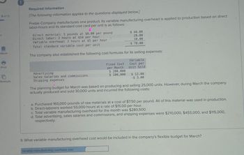 9 of 15
eBook
Required information
[The following information applies to the questions displayed below.]
Preble Company manufactures one product. Its variable manufacturing overhead is applied to production based on direct
labor-hours and its standard cost card per unit is as follows:
Direct material: 5 pounds at $8.00 per pound
Direct labor: 2 hours at $14 per hour
Variable overhead: 2 hours at $5 per hour
Total standard variable cost per unit
$ 40.00
28.00
10.00
$ 78.00
The company also established the following cost formulas for its selling expenses:
Print
ferences
Advertising
Sales salaries and commissions
Shipping expenses
Fixed Cost
per Month
Variable
Cost per
Unit Sold
$ 200,000
$ 100,000
$ 12.00
$ 3.00
The planning budget for March was based on producing and selling 25,000 units. However, during March the company
actually produced and sold 30,000 units and incurred the following costs:
a. Purchased 160,000 pounds of raw materials at a cost of $7.50 per pound. All of this material was used in production.
b. Direct-laborers worked 55,000 hours at a rate of $15.00 per hour.
c. Total variable manufacturing overhead for the month was $280,500.
d. Total advertising, sales salaries and commissions, and shipping expenses were $210,000, $455,000, and $115,000,
respectively.
9. What variable manufacturing overhead cost would be included in the company's flexible budget for March?
Variable manufacturing overhead cost