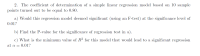 ### Simple Linear Regression Analysis: Significance Testing

#### Problem 2

The coefficient of determination (\(R^2\)) of a simple linear regression model based on 10 sample points is 0.80.

**a)** Would this regression model be deemed significant (using an F-test) at the significance level of \( \alpha = 0.01 \)?

**b)** Find the P-value for the significance of the regression test in (a).

**c)** What is the minimum value of \(R^2\) for this model that would lead to significant regression at \( \alpha = 0.01 \)?

---

In addressing these points, the following steps and explanations are crucial:

1. **Coefficient of Determination (\(R^2\))**: This value explains the proportion of the variance in the dependent variable that is predictable from the independent variable. Here, \(R^2 = 0.80\) means 80% of the variance in the dependent variable is predictable from the independent variable.

2. **Significance Testing Using F-test**: The F-test helps in determining if the regression model is statistically significant.
    - **Null Hypothesis (H0)**: The model is not significant, i.e., all the regression coefficients are zero.
    - **Alternative Hypothesis (H1)**: The model is significant, i.e., at least one of the coefficients is not zero.
    - Using the F-distribution, the critical value for the F-test at \( \alpha = 0.01 \) and with degrees of freedom \( df_1 = 1 \) (numerator) and \( df_2 = 8 \) (denominator, calculated as sample size minus 2) can be used to compare against the computed F-statistic from the regression model.

3. **P-Value Calculation**: The exact P-value can determine how extreme the results are assuming the null hypothesis is true. This involves computing the F-statistic and then using statistical tables or software to find the corresponding P-value.

4. **Minimum \(R^2\) Value for Significance**: To determine the minimum \(R^2\) leading to significant regression at \( \alpha = 0.01 \), we need to use the F-distribution tables to find the critical F-value and then solve for \(R^2\).

These steps provide a comprehensive review and analysis for significance testing of a simple