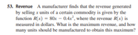 53. Revenue A manufacturer finds that the revenue generated
by selling x units of a certain commodity is given by the
function R(x) = 80x – 0.4x, where the revenue R(x) is
measured in dollars. What is the maximum revenue, and how
many units should be manufactured to obtain this maximum?
