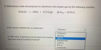 ### Thermodynamics of Aluminum Oxide Decomposition

**Reaction Equation:**
\[ \text{Al}_2\text{O}_3 (s) \rightarrow 2 \text{Al} (s) + \frac{3}{2} \text{O}_2 (g) \]
\[ \Delta H_{\text{rxn}} = 1676 \text{ kJ} \]

#### Question 1:
**Is this reaction endothermic or exothermic?**
- [Choose]  
- 1676 kJ  
- 440 kJ  
- endothermic  
- 1760 kJ  
- 879 kJ  
- exothermic  

#### Question 2:
**If 1.049 moles of aluminum were formed by the reaction, how much heat (kJ) would be involved?**

---

**Explanation:**

The provided image contains a chemical reaction where aluminum oxide (\(\text{Al}_2\text{O}_3\)) decomposes into aluminum (\(\text{Al}\)) and oxygen gas (\(\(\text{O}_2)\)). The reaction has an enthalpy change \(\(\Delta H_{\text{rxn}}\)) of 1676 kJ. The nature of the reaction, whether it is endothermic or exothermic, needs to be determined by identifying whether heat is absorbed or released. Additionally, if a specific amount of aluminum is formed, the heat involved in the reaction can be calculated.

- **Endothermic Reaction:** Absorbs heat from the surroundings (\(\Delta H > 0\)).
- **Exothermic Reaction:** Releases heat to the surroundings (\(\Delta H < 0\)).

Given that \(\(\Delta H_{\text{rxn}}\)) is a positive value (1676 kJ), this reaction is endothermic, meaning it absorbs heat.

For calculating the heat involved when 1.049 moles of aluminum are formed:
- According to the stoichiometric equation, 2 moles of aluminum require 1676 kJ of heat.
- For 1.049 moles of aluminum:
\[ \text{Heat involved} = \frac{1676 \text{ kJ} }{2} \times 1.049 = 440 \text{ kJ} \]

The dropdown menus below each question facilitate user interaction to select the correct answer based on their understanding of