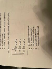 oleic acid, linoleic acid and arachidonic acid
d. arachidonic acid
e. None of these are solids at room temperature.
C.
21. The portion of the molecule that is boxed is called
otc(CH2)16CH3
ofc(CH2)16CH3
ofċ(CH2)16CH3
||
a. the amino acid backbone.
b. the glycerol backbone.
c. the phosphate backbone.
d. a saturated fatty acid.
an unsaturated fatty acid.
e.
