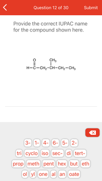 **Question 12 of 30**

**Provide the correct IUPAC name for the compound shown here.**

**Structure:**
```
   O
   ||
H—C—CH₂—CH—CH₂—CH₃
         |
        CH₃
```

**Options to construct the name:**

- Numbers: 3-, 1-, 4-, 6-, 5-, 2-

- Prefixes: tri, cyclo, iso, sec-, di, tert-

- Base names: prop, meth, pent, hex, but, eth

- Suffixes: ol, yl, one, al, an, oate