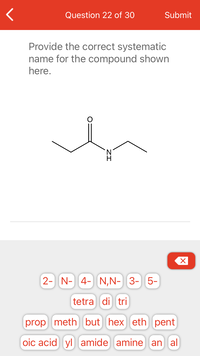 **Question 22 of 30**

**Provide the correct systematic name for the compound shown here.**

The chemical structure displays a compound with a carbon chain consisting of an amide functional group. The main structure includes:

- A carbon double-bonded to oxygen (carbonyl group).
- Connected to the carbonyl carbon is an amine group (NH).
- The carbon chain branches out to two alkyl groups, both being ethyl groups.

**Naming Options:**

- Given options in word fragments for constructing the name include prefixes (2-, N-, 4-, N,N-, 3-, 5-), multipliers (tetra, di, tri), alkyl groups (prop, meth, but, hex, eth, pent), and suffixes and functional groups (oic acid, yl, amide, amine, an, al).

**Explanation of Structure:**

This compound is a simple amide consisting of a primary amine attached to the carbonyl group, with ethyl groups on either side, suggesting it's an ethyl amide.

To correctly name this compound, identify the key components—amide functional group and the length of the alkyl chain contributing to the correct IUPAC systematic name.