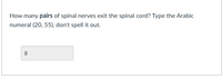 How many pairs of spinal nerves exit the spinal cord? Type the Arabic
numeral (20, 55), don't spell it out.
8
