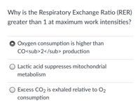 Why is the Respiratory Exchange Ratio (RER)
greater than 1 at maximum work intensities?
Oxygen consumption is higher than
CO<sub>2</sub> production
Lactic acid suppresses mitochondrial
metabolism
Excess CO2 is exhaled relative to O2
consumption
