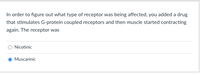 In order to figure out what type of receptor was being affected, you added a drug
that stimulates G-protein coupled receptors and then muscle started contracting
again. The receptor was
Nicotinic
Muscarinic
