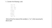 5. Consider the following c code:
int k;
int l;
int *p;
int *s;
k=20;
1=30;
p=&l;
s=&k;
*p= 5;
What will the final values of the variables k, I, *p, *s after executing the
above code?
