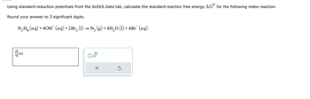 Using standard reduction potentials from the ALEKS Data tab, calculate the standard reaction free energy AGº for the following redox reaction.
Round your answer to 3 significant digits.
N₂H(aq) +40H(aq) + 2Br₁₂ (l) → N₂ (g)+4H₂O (1)+4Br˜¯ (aq)
N.
2
kJ
x10
X