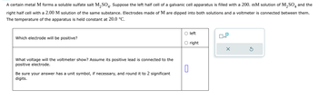 Which electrode will be positive?
A certain metal M forms a soluble sulfate salt M2SO4. Suppose the left half cell of a galvanic cell apparatus is filled with a 200. mM solution of M2SO4 and the
right half cell with a 2.00 M solution of the same substance. Electrodes made of M are dipped into both solutions and a voltmeter is connected between them.
The temperature of the apparatus is held constant at 20.0 °C.
What voltage will the voltmeter show? Assume its positive lead is connected to the
positive electrode.
Be sure your answer has a unit symbol, if necessary, and round it to 2 significant
digits.
U
left
☐ x10
right