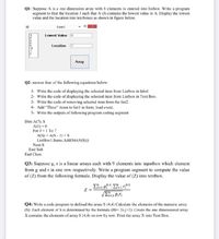 QI: Suppose A is a one dimension array with 8 elements is entered into listbox. Write a program
segment to find the location J such that A (J) contains the lowest value in A. Display the lowest
value and the location into textboxes as shown in figure below.
Formt
Lowest Value 5
Localion
1.
Array
Q2: answer four of the following equations below:
1- Write the code of displaying the selected item from Listbox in label
2- Write the code of displaying the selected item from Listbox in Text Box.
3- Write the code of removing selected item from the list2.
4- Add "Three" items to listl in form load event.
5- Write the outputs of following program coding segment
Dim A(7), S
A(1) = 0
For J = 1 To 7
A(S) = A(S - 1) + S
ListBox1.Items.Add(Str(A(S))
Next S
End Sub
End Class
Q3: Suppose g, r is a linear arrays cach with 9 clements into inputbox which element
from g and r in one row respectively. Write a program segment to compute the value
of (Z) from the following formula. Display the value of (Z) into textbox.
0.5
Q4: Write a code program to defined the array S (4.4) Calculate the elements of the numeric aray
(S). Each element of S is determined by the formula (Hi= 21-j+2).Create the one dimensional array
X contains the clements of array S (4,4) on row by row. Print the array X into Text Box.
