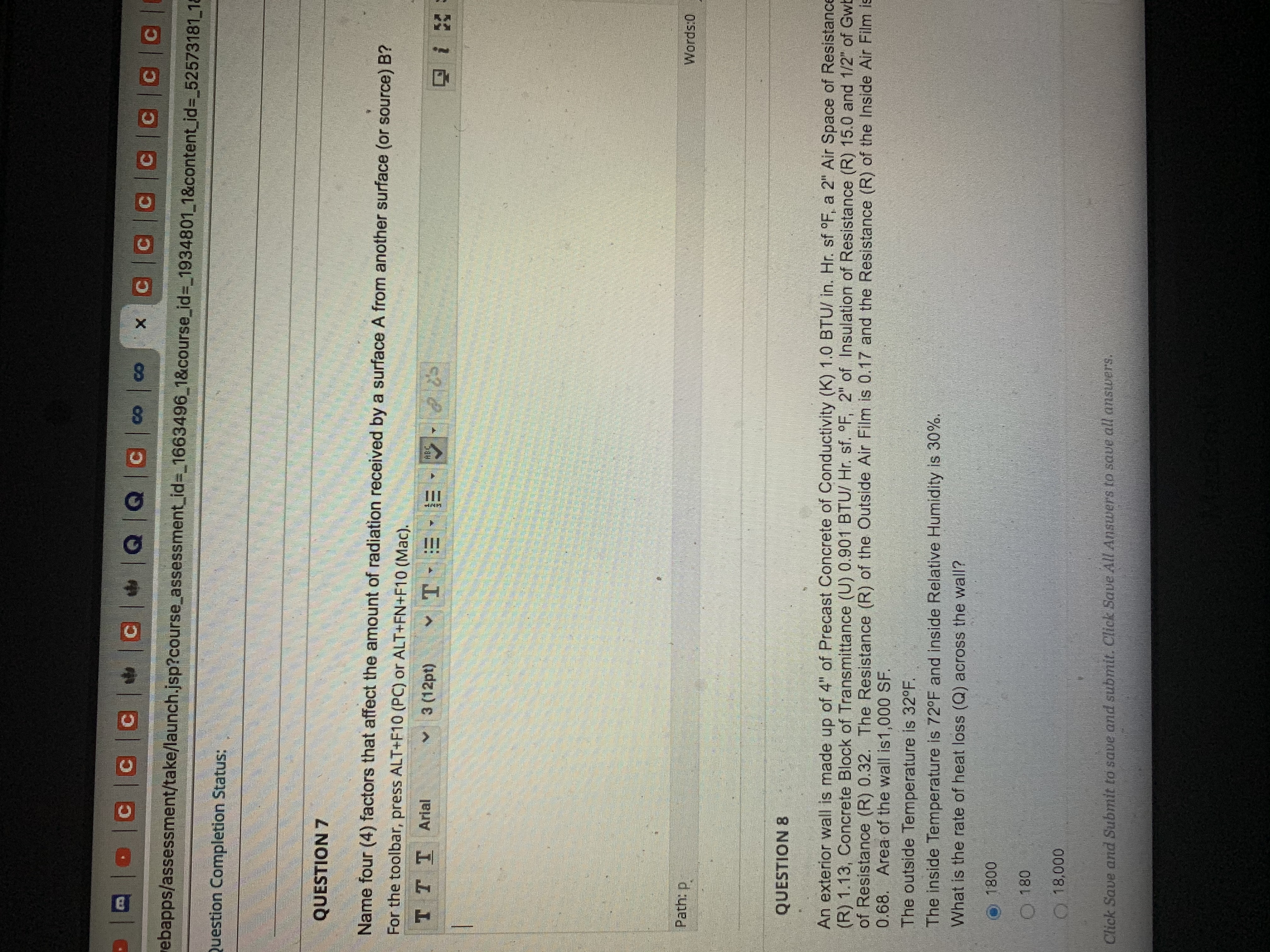 **Question Completion Status:**

---

**QUESTION 7**

Name four (4) factors that affect the amount of radiation received by a surface A from another surface (or source) B?

For the toolbar, press ALT+F10 (PC) or ALT+FN+F10 (Mac).

---

**QUESTION 8**

An exterior wall is made up of 4 inches of Precast Concrete with a Conductivity (K) of 1.0 BTU/ in. Hr. sf °F, a 2-inch Air Space of Resistance (R) 1.13, Concrete Block of Transmittance (U) 0.901 BTU/ Hr. sf. °F, 2 inches of Insulation of Resistance (R) 15.0, and 1/2 inch of Gypsum Wallboard of Resistance (R) 0.32. The Resistance (R) of the Outside Air Film is 0.17 and the Resistance (R) of the Inside Air Film is 0.68. The area of the wall is 1,000 SF.

The outside temperature is 32°F.
The inside temperature is 72°F and the inside relative humidity is 30%.

What is the rate of heat loss (Q) across the wall?

- 1800
- 180
- 18,000

*Click Save and Submit to save and submit. Click Save All Answers to save all answers.*