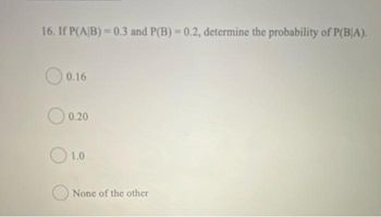 16. If P(A/B)=0.3 and P(B) = 0.2, determine the probability of P(BIA).
0.16
0.20
1.0
None of the other