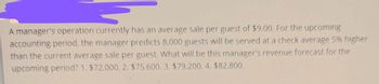 A manager's operation currently has an average sale per guest of $9.00. For the upcoming
accounting period, the manager predicts 8,000 guests will be served at a check average 5% higher
than the current average sale per guest. What will be this manager's revenue forecast for the
upcoming period? 1. $72,000, 2. $75,600, 3. $79,200, 4. $82,800.