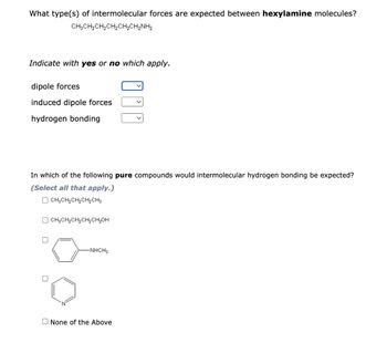 What type(s) of intermolecular forces are expected between hexylamine molecules?
CH3CH₂CH₂CH₂CH₂CH₂NH₂
Indicate with yes or no which apply.
dipole forces
induced dipole forces
hydrogen bonding
In which of the following pure compounds would intermolecular hydrogen bonding be expected?
(Select all that apply.)
CH3CH₂CH₂CH₂CH3
CH3CH₂CH₂CH₂CH₂OH
-NHCH3
None of the Above
0