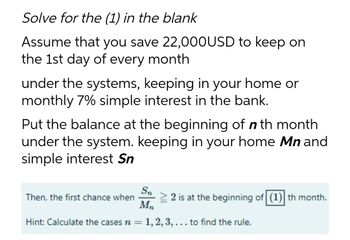 Solve for the (1) in the blank
Assume that you save 22,000USD to keep on
the 1st day of every month
under the systems, keeping in your home or
monthly 7% simple interest in the bank.
Put the balance at the beginning of n th month
under the system. keeping in your home Mn and
simple interest Sn
Sn
Then, the first chance when
≥ 2 is at the beginning of (1) th month.
Mn
Hint: Calculate the cases n = 1, 2, 3, ... to find the rule.