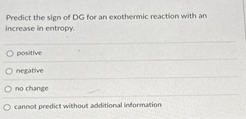 Predict the sign of DG for an exothermic reaction with an
increase in entropy.
positive
O negative
no change
cannot predict without additional information