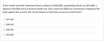 If the month-end bank statement shows a balance of $36,000, outstanding checks are $12,000, a
deposit of $4,000 was in transit at month end, and a check for $500 was erroneously charged by the
bank against the account, the correct balance in the bank account at month end is
$27,500.
$28,500.
$20,500.
$43,500.