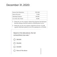 December 31, 2020:
Income from Operations
$302,000
Interest Revenue
72,000
Operating Expenses
248,000
Loss from sale of land
45,000
During the year, the company suffered from abnormal and infrequent
hurricane damages that had resulted in a $80,000 pretax tax loss
• During the year also, the company stopped the activities of its BB
segment which had resulted in a net of tax operating loss of $30,000
Based on the data above, the net
extraordinary loss was:
O $80,000
$56,000
O $24,000
None of the above
