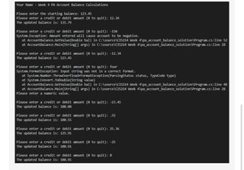 Your Name - Week 4 PA Account Balance Calculations
Please enter the starting balance: 123.45
Please enter a credit or debit amount (0 to quit): 12.34
The updated balance is: 135.79
Please enter a credit or debit amount (0 to quit): -150
System.Exception: Amount entered will cause account to be negative.
at AccountBalance. GetValue (Double bal) in C:\source\CIS214 Week 4\pa_account_balance_solution\Program.cs:line 52
at AccountBalance.Main(String[] args) in C:\source\CIS214 Week 4\pa_account_balance_solution\Program.cs:line 28
Please enter a credit or debit amount (0 to quit): -12.34
The updated balance is: 123.45
Please enter a credit or debit amount (0 to quit): four
System. FormatException: Input string was not in a correct format.
at System.Number. ThrowOverflowOrFormatException (ParsingStatus status, TypeCode type)
at System.Convert.ToDouble(String value)
at Account Balance. GetValue (Double bal) in C:\source\CIS214 Week 4\pa_account balance_solution\Program.cs:line 48
at AccountBalance.Main(String[] args) in C:\source\CIS214 Week 4\pa_account_balance_solution\Program.cs:line 28
Please enter a numeric value.
Please enter a credit or debit amount (0 to quit): -23.45
The updated balance is: 100.00
Please enter a credit or debit amount (0 to quit): .55
The updated balance is: 100.55
Please enter a credit or debit amount (0 to quit): 25.36
The updated balance is: 125.91
Please enter a credit or debit amount (℗ to quit): -25
The updated balance is: 100.91
Please enter a credit or debit amount (0 to quit): 0
The updated balance is: 100.91