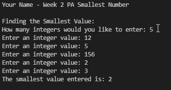 Your Name - Week 2 PA Smallest Number
Finding the smallest Value:
How many integers would you like to enter: 5 I
Enter an integer value: 12
Enter an integer
value: 5
Enter an integer value: 156
Enter an integer value: 2
Enter an integer value: 3
The smallest value entered is: 2