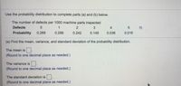 Use the probability distribution to complete parts (a) and (b) below.
The number of defects per 1000 machine parts inspected
Defects
3
4
Probability
0.268
0.289
0.242
0.149
0.036
0.016
(a) Find the mean, variance, and standard deviation of the probability distribution.
The mean is .
(Round to one decimal place as needed.)
The variance is
(Round to one decimal place as needed.)
The standard deviation is.
(Round to one decimal place as needed.)
