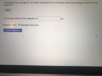 **Problem:**

A capacitor has a charge of 7 μC when connected to a 4-V battery. How much energy is stored in this capacitor?

**Input Field:**

- The energy stored in the capacitor is [ ______ ] µJ.

**Buttons and Links:**

- **Hint**: (Likely provides a clue or formula to solve the problem)
- **Question Help**: [Message Instructor] (Link to contact an instructor for further assistance)
- **Submit Question**: (Button to submit your answer)

**Instructions:**

Please enter your answer in the provided input field and use the "Submit Question" button to submit your response. If you need assistance, use the "Hint" button or the "Message Instructor" link.