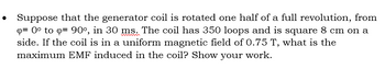Suppose that the generator coil is rotated one half of a full revolution, from
q= 0° to q= 90°, in 30 ms. The coil has 350 loops and is square 8 cm on a
side. If the coil is in a uniform magnetic field of 0.75 T, what is the
maximum EMF induced in the coil? Show your work.