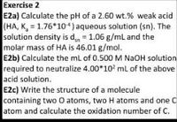 Exercise 2
E2a) Calculate the pH of a 2.60 wt.% weak acid
(HA, K, = 1.76*10*)aqueous solution (sn). The
solution density is d = 1.06 g/ml and the
molar mass of HA is 46.01 g/mol.
E2b) Calculate the mL of 0.500 M NaOH solution
required to neutralize 4.00*10 ml of the above
acid solution.
E2c) Write the structure of a molecule
containing two O atoms, two H atoms and one C
atom and calculate the oxidation number of C.
