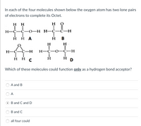 In each of the four molecules shown below the oxygen atom has two lone pairs
of electrons to complete its Octet.
HH
H
TI
LL
H-C-C-0-H H-C-C-H
Η Η Α
H
B
H
H
ÅC-H
T
H-C-C-H
H-C-O-C-H
T
Ī
ннс
Η
D
Which of these molecules could function only as a hydrogen bond acceptor?
A and B
A
B and C and D
B and C
all four could