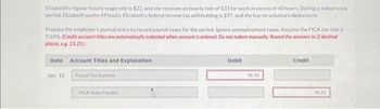 Elizabeth's regular hourly wage rate is $22, and she receives an hourly rate of $33 for work in excess of 40 hours. During a January pay
period, Elizabeth works 49 hours. Elizabeth's federal income tax withholding is $97, and she has no voluntary deductions.
Prepare the employer's journal entry to record payroll taxes for the period. Ignore unemployment taxes. Assume the FICA tax rate is
7.65%. (Credit account titles are automatically indented when amount is entered. Do not indent manually. Round the answers to 2 decimal
places, eg. 15.25)
Date Account Titles and Explanation
Jan, 15
Payroll Tax Expense
FICA Taxes Payable
Debit
98.30
Credit
98.30