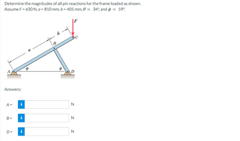 Determine the magnitudes of all pin reactions for the frame loaded as shown.
Assume F = 630 N, a = 810 mm, b = 405 mm, 0 = 34°, and = 59°
Answers:
A =
B=
D=
i
i
i
o
Ө
b
B
F
D
Z Z
N
N
N