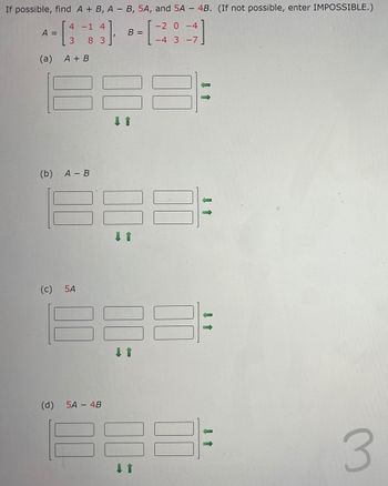 If possible, find A + B, A- B, 5A, and 5A - 4B. (If not possible, enter IMPOSSIBLE.)
31
A =
(a)
(b)
O
4 -1 4
3
83
A + B
A - B
5A
(d) 5A 4B
B =
↓ 1
-2 0-4
-4 3-7
3