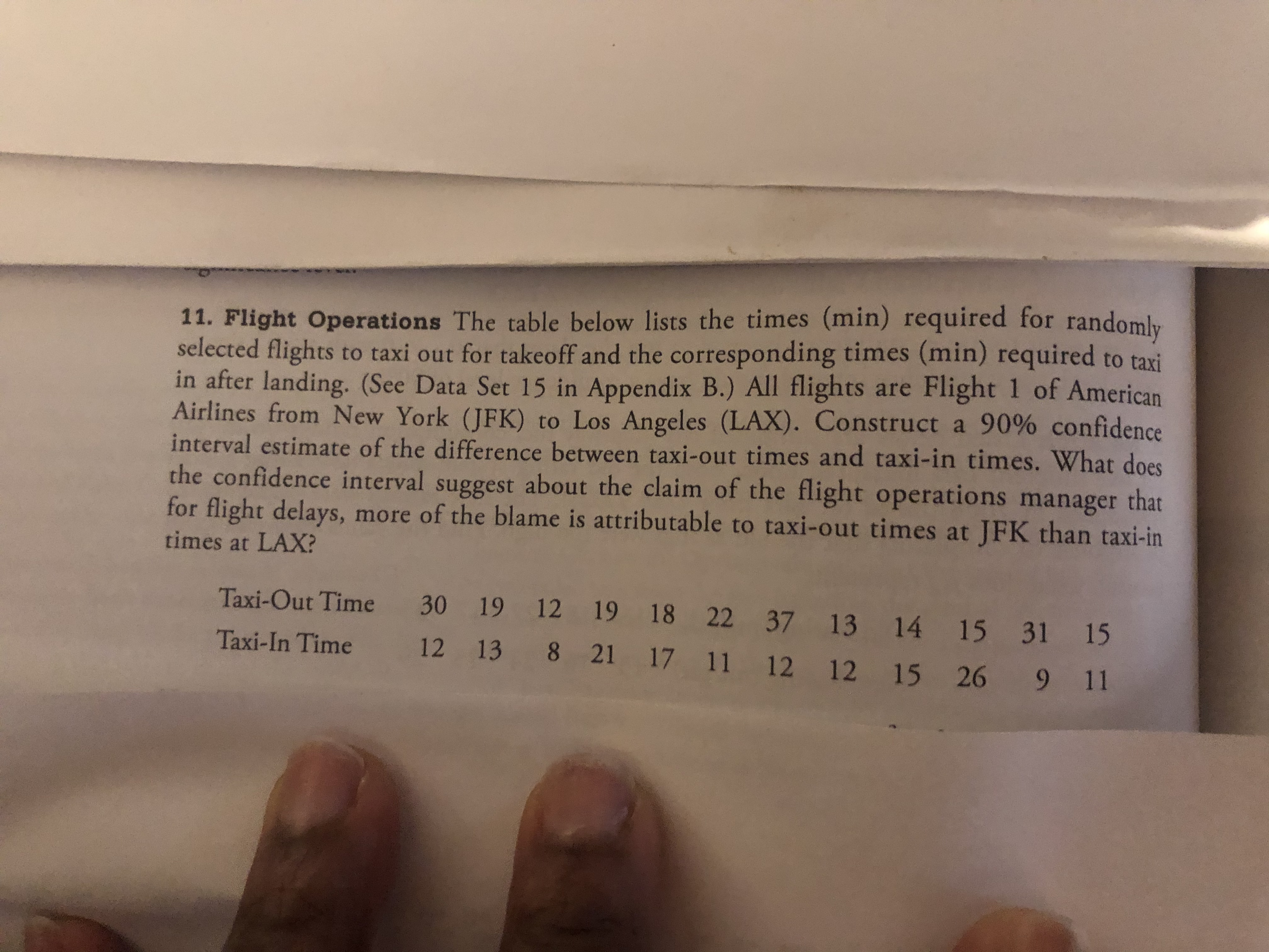 11. Flight Operations The table below lists the times (min) required for randomly
selected flights to taxi out for takeoff and the corresponding times (min) required to taxi
in after landing. (See Data Set 15 in Appendix B.) All flights are Flight 1 of American
Airlines from New York (JFK) to Los Angeles (LAX). Construct a 90% confidence
interval estimate of the difference between taxi-out times and taxi-in times. What does
the confidence interval suggest about the claim of the flight operations manager that
for flight delays, more of the blame is attributable to taxi-out times at JFK than taxi-in
times at LAX?
Taxi-Out Time 30 19 12 19 18 22 37 13 14 15 31 15
Taxi-In Time
12 13 8 21 17 11 12 12 15 26 9 11
