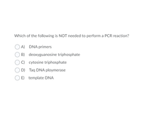 Which of the following is NOT needed to perform a PCR reaction?
A) DNA primers
B) deoxyguanosine triphosphate
C) cytosine triphosphate
D) Taq DNA ploymerase
E) template DNA
