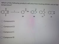 **Question:**

Which of the following products will arise from treating phthalic acid at high temperature?

**Chemical Reaction:**

Phthalic acid (structure shown on the left) is heated (indicated by the delta symbol, Δ), leading to one of the four products labeled as (A), (B), (C), or (D).

**Compounds:**

- **Compound A**: A ring structure with a ketone and a carboxylic acid group.
- **Compound B**: A cyclic anhydride structure.
- **Compound C**: A larger cyclic anhydride structure with two carbonyl groups adjacent.
- **Compound D**: A ring structure with two hydroxyl groups.

**Options:**

- ⬜ Compound A
- ⬜ Compound D
- ⬜ Compound C
- ⬜ Compound B

**Diagram Explanation:**

The image above shows a chemical transformation where phthalic acid is subjected to high temperature. The resultant product is one of the four specified compounds, and the question tests understanding of chemical reactivity and product formation under thermal conditions.