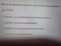 **Question:**

What is the appropriate systematic name for the compound below?

[Image of chemical compound structure]

**Options:**

A. (1S,3R)-1-(1,1-dimethylethyl)-3-mercaptocyclohexane

B. (1R,3R)-3-tert-butylcyclohexanethiol

C. (1R,3S)-3-(1,1-dimethylethyl)cyclohexanethiol

D. cis-3-tert-butylcyclohexanethiol

**Compound Structure Explanation:**

The image presents a cyclohexane ring with two substituents. The substituents are positioned in such a way that one is an SH (thiol) group and the other is a tert-butyl group. The stereochemistry and exact positioning of these groups are critical to determining the compound's systematic name.