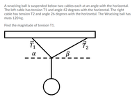 ### Problem Description:

A wrecking ball is suspended below two cables, each at an angle with the horizontal. The left cable has tension \( T1 \) and forms an angle \( α \) of 42 degrees with the horizontal. The right cable has tension \( T2 \) and forms an angle \( β \) of 26 degrees with the horizontal. The wrecking ball has a mass of 120 kg.

**Objective:**
Find the magnitude of tension \( T1 \).

### Detailed Diagram Explanation:

The diagram illustrates a rectangular structure from which a wrecking ball is suspended. Two cables attach the wrecking ball to the rectangular structure, one on the left and one on the right. 

- The left cable makes an angle \( \alpha \) of 42 degrees with the horizontal and has a tension represented by \( \overrightarrow{T1} \).
- The right cable makes an angle \( \beta \) of 26 degrees with the horizontal and has a tension represented by \( \overrightarrow{T2} \).

### Key Elements in the Diagram:

1. **Rectangular Structure:**
   - The point of attachment for both cables.

2. **Cables:**
   - Left Cable (\( \overrightarrow{T1} \)) forms an angle \( \alpha \) (42 degrees) with the horizontal.
   - Right Cable (\( \overrightarrow{T2} \)) forms an angle \( \beta \) (26 degrees) with the horizontal.

3. **Wrecking Ball:**
   - Mass of 120 kg.

### Required Calculation:

To find the magnitude of tension \( T1 \):

1. **Identify Forces:** 
   - The gravitational force acting downward on the wrecking ball: \( F_g = m \cdot g \), where \( m \) is 120 kg and \( g \) is the acceleration due to gravity (9.8 m/s²).
   
   \[
   F_g = 120 \, \text{kg} \times 9.8 \, \text{m/s}^2 = 1176 \, \text{N}
   \]

2. **Establish Equilibrium Conditions:** 
   - For horizontal components: \(\sum F_x = T1 \cos(\alpha) - T2 \cos(\beta) = 0\)
   - For vertical components: \(\sum F_y = T