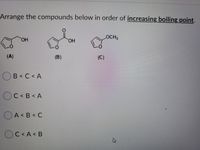 Arrange the compounds below in order of increasing boiling point.
LOCH2
HO,
L.
(A)
(B)
(C)
B< C < A
OC< B < A
OA<B< C
А< В
O
C < A< B
