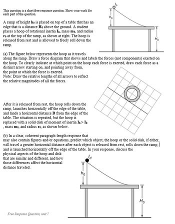 This question is a short free-response question. Show your work for
each part of the question.
A ramp of height he is placed on top of a table that has an
edge that is a distance Ho above the ground. A student
places a hoop of rotational inertia I, mass mo, and radius
ro at the top of the ramp, as shown at right. The hoop is
released from rest and is allowed to freely roll down the
ramp.
After it is released from rest, the hoop rolls down the
ramp, launches horizontally off the edge of the table.
and lands a horizontal distance D from the edge of the
table. The situation is repeated, but the hoop is
replaced with a solid disk of moment of inertia In > Id
, mass mo, and radius ro, as shown below.
(a) The figure below represents the hoop as it travels
along the ramp. Draw a force diagram that shows and labels the forces (not components) exerted on
the hoop. To clearly indicate at which point on the hoop each force is exerted, draw each force as a
distinct arrow starting on, and pointing away from,
the point at which the force is exerted.
Note: Draw the relative lengths of all arrows to reflect
the relative magnitudes of all the forces.
O
no
Free Response Question, unit 7
(b) In a clear, coherent paragraph-length response that
may also contain figures and/or equations, predict which object, the hoop or the solid disk, if either,
will travel a greater horizontal distance after each object is released from rest, rolls down the ramp. |
and is launched horizontally off the edge of the table. In your response, discuss the
la
physical aspects of the hoop and disk
that are similar and different, and how
those differences affect the horizontal
distance traveled.
ho
Ho
Ho